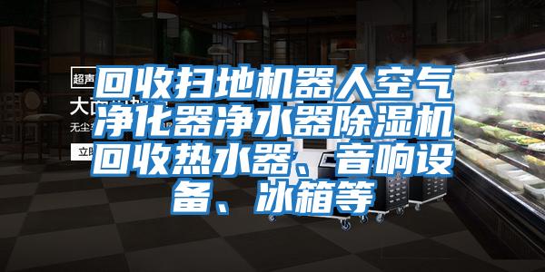 回收掃地機器人空氣凈化器凈水器除濕機回收熱水器、音響設(shè)備、冰箱等